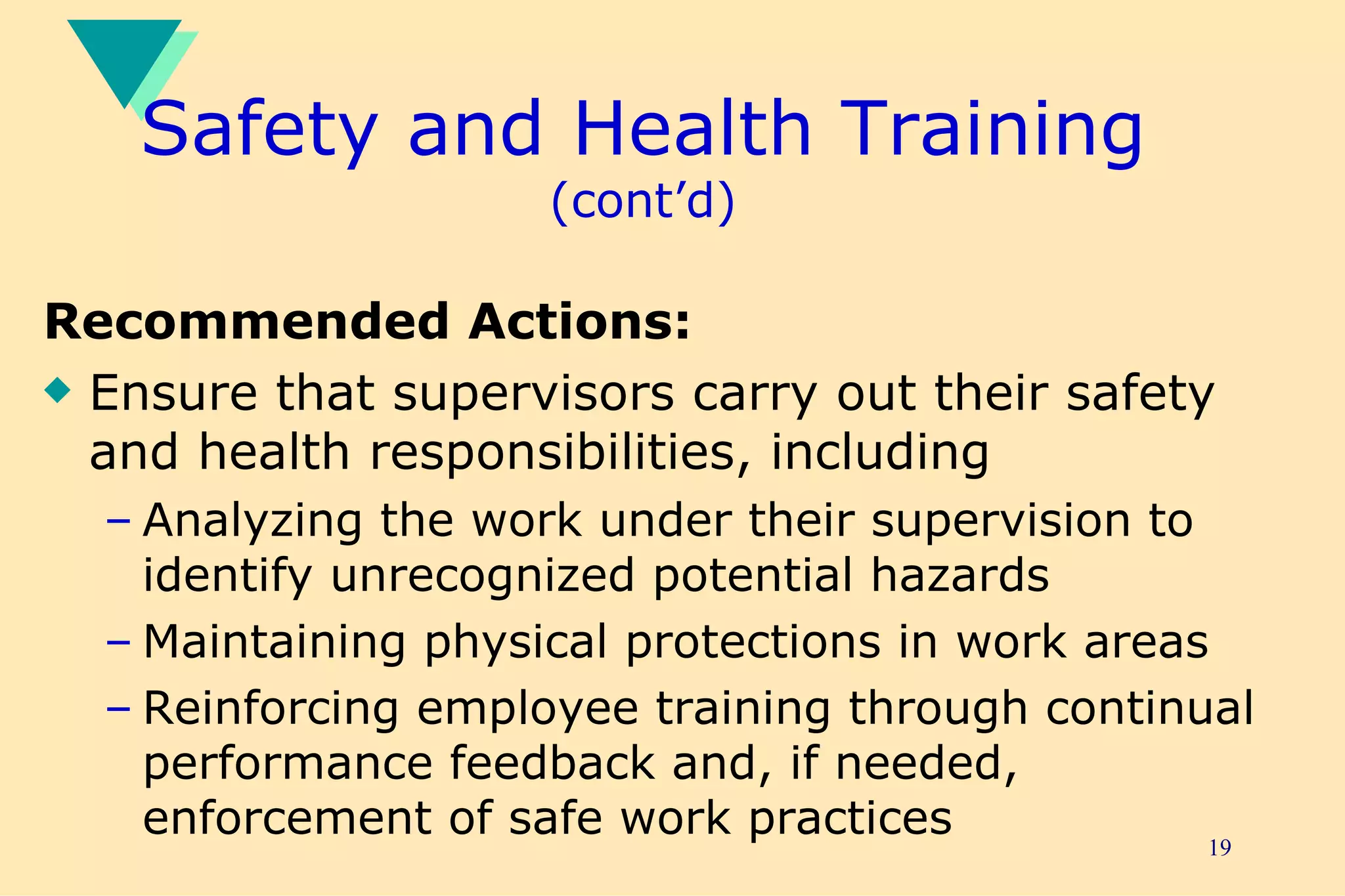 Safety and Health Training  (cont’d) Recommended Actions: Ensure that supervisors carry out their safety and health responsibilities, including Analyzing the work under their supervision to identify unrecognized potential hazards Maintaining physical protections in work areas Reinforcing employee training through continual performance feedback and, if needed, enforcement of safe work practices 