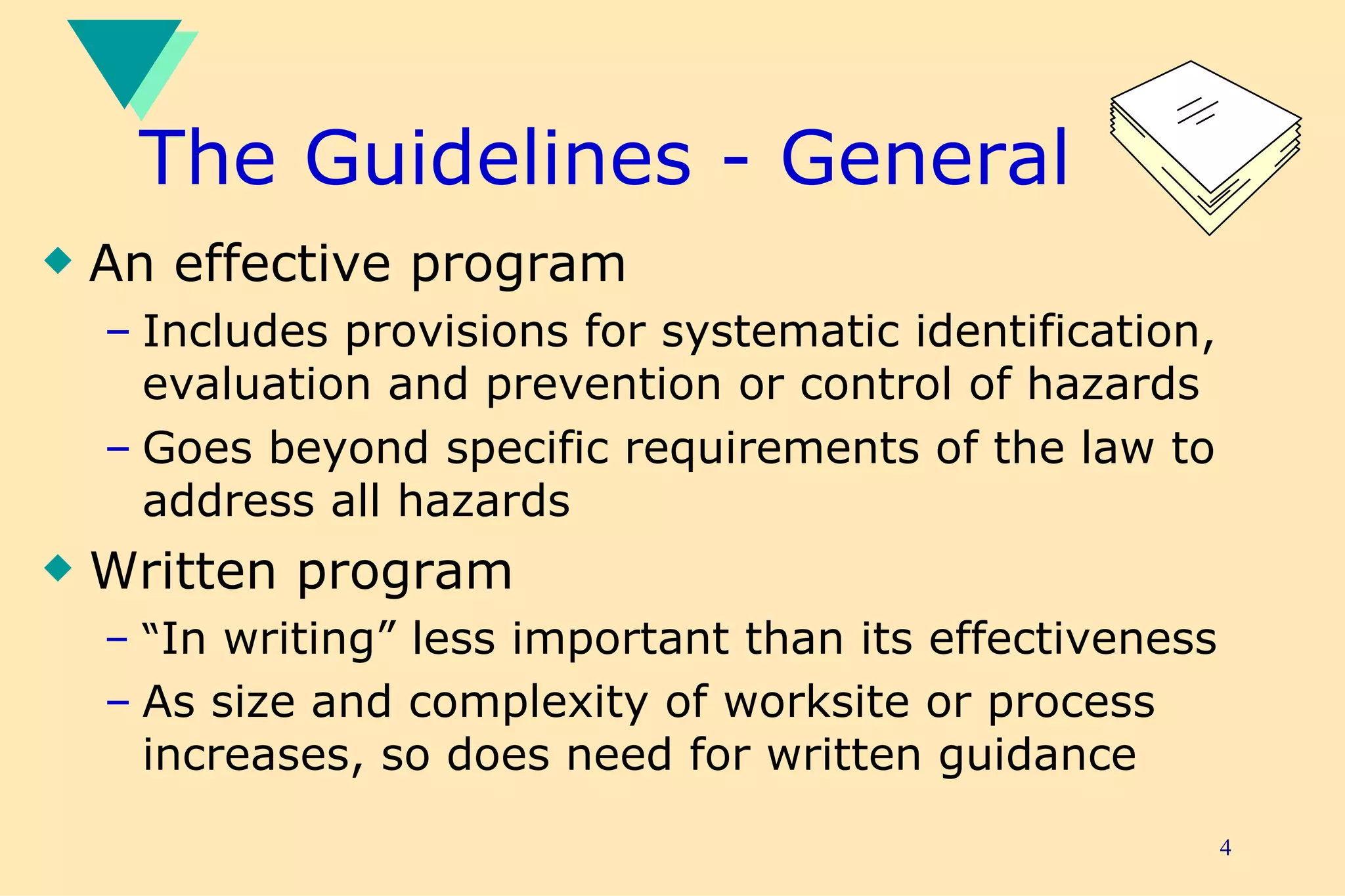 The Guidelines - General An effective program Includes provisions for systematic identification, evaluation and prevention or control of hazards Goes beyond specific requirements of the law to address all hazards Written program “ In writing” less important than its effectiveness As size and complexity of worksite or process increases, so does need for written guidance   