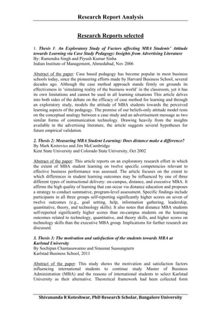 Research Report Analysis
Research Reports selected
1. Thesis 1: An Exploratory Study of Factors affecting MBA Students’ Attitude
towards Learning via Case Study Pedagogy: Insights from Advertising Literature
By: Ramendra Singh and Piyush Kumar Sinha
Indian Institute of Management, Ahmedabad, Nov 2006
Abstract of the paper: Case based pedagogy has become popular in most business
schools today, since the pioneering efforts made by Harvard Business School, several
decades ago. Although the case method approach stands firmly on grounds its
effectiveness in ‘simulating reality of the business world’ in the classroom, yet it has
its own limitations and cannot be used in all learning situations This article delves
into both sides of the debate on the efficacy of case method for learning and through
an exploratory study, models the attitude of MBA students towards the perceived
learning aspects of the pedagogy. The premise of our beliefs-only attitude model rests
on the conceptual analogy between a case study and an advertisement message as two
similar forms of communication technology. Drawing heavily from the insights
available in the advertising literature, the article suggests several hypotheses for
future empirical validation.
2. Thesis 2: Measuring MBA Student Learning: Does distance make a difference?
By Mark Kretovics and Jim McCambridge
Kent State University and Colorado State University, Oct 2002
Abstract of the paper: This article reports on an exploratory research effort in which
the extent of MBA student learning on twelve specific competencies relevant to
effective business performance was assessed. The article focuses on the extent to
which differences in student learning outcomes may be influenced by one of three
different types of instructional delivery: on-campus, distance, and executive MBA. It
affirms the high quality of learning that can occur via distance education and proposes
a strategy to conduct summative, program-level assessment. Specific findings include
participants in all three groups self-reporting significantly higher scores on seven of
twelve outcomes (e.g., goal setting, help, information gathering, leadership,
quantitative, theory, and technology skills). It also notes that distance MBA students
self-reported significantly higher scores than on-campus students on the learning
outcomes related to technology, quantitative, and theory skills, and higher scores on
technology skills than the executive MBA group. Implications for further research are
discussed.
3. Thesis 3: The motivation and satisfaction of the students towards MBA at
Karlstad University
By Sochipan Chantasuwanno and Sineenat Suasungnern
Karlstad Business School, 2011
Abstract of the paper: This study shows the motivation and satisfaction factors
influencing international students to continue study Master of Business
Administration (MBA) and the reasons of international students to select Karlstad
University as their alternative. Theoretical framework had been collected form
	
  
Shivananda	
  R	
  Koteshwar,	
  PhD	
  Research	
  Scholar,	
  Bangalore	
  University	
  

 