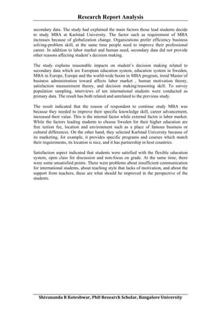 Research Report Analysis
secondary data. The study had explained the main factors those lead students decide
to study MBA at Karlstad University. The factor such as requirement of MBA
increases because of globalization change. Organizations prefer efficiency business
solving-problem skill, at the same time people need to improve their professional
career. In addition to labor market and human need, secondary data did not provide
other reasons affecting student’s decision making.
The study explains reasonable impacts on student’s decision making related to
secondary data which are European education system, education system in Sweden,
MBA in Europe, Europe and the world-wide boom in MBA program, trend Master of
business administration toward affects labor market , human motivation theory,
satisfaction measurement theory, and decision making/reasoning skill. To survey
population sampling, interviews of ten international students were conducted as
primary data. The result has both related and unrelated to the previous study.
The result indicated that the reason of respondent to continue study MBA was
because they needed to improve their specific knowledge skill, career advancement,
increased their value. This is the internal factor while external factor is labor market.
While the factors leading students to choose Sweden for their higher education are
free tuition fee, location and environment such as a place of famous business or
cultural differences. On the other hand, they selected Karlstad University because of
its marketing, for example, it provides specific programs and courses which match
their requirements, its location is nice, and it has partnership in host countries.
Satisfaction aspect indicated that students were satisfied with the flexible education
system, open class for discussion and non-focus on grade. At the same time, there
were some unsatisfied points. There were problems about insufficient communication
for international students, about teaching style that lacks of motivation, and about the
support from teachers, these are what should be improved in the perspective of the
students.

	
  
Shivananda	
  R	
  Koteshwar,	
  PhD	
  Research	
  Scholar,	
  Bangalore	
  University	
  

 