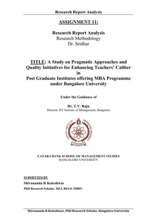 Research Report Analysis

ASSIGNMENT 11:
Research Report Analysis
Research Methodology
Dr. Sridhar

TITLE: A Study on Pragmatic Approaches and
Quality Initiatives for Enhancing Teachers’ Caliber
in
Post Graduate Institutes offering MBA Programme
under Bangalore University
Under the Guidance of
Dr. T.V. Raju
Director, RV Institute of Management, Bangalore

CANARA BANK SCHOOL OF MANAGEMENT STUDIES
BANGALORE UNIVERSITY

SUBMITTED BY

Shivananda R Koteshwar
PhD Research Scholar, 2013, REG# 350051

	
  
Shivananda	
  R	
  Koteshwar,	
  PhD	
  Research	
  Scholar,	
  Bangalore	
  University	
  

 