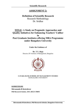 Scientific Research
	
  

ASSIGNMENT 2:
Definition of Scientific Research
Research Methodology
Dr. Sridhar

TITLE: A Study on Pragmatic Approaches and
Quality Initiatives for Enhancing Teachers’ Caliber
in
Post Graduate Institutes offering MBA Programme
under Bangalore University
Under the Guidance of
Dr. T.V. Raju
Director, RV Institute of Management, Bangalore

CANARA BANK SCHOOL OF MANAGEMENT STUDIES
BANGALORE UNIVERSITY

SUBMITTED BY

Shivananda R Koteshwar
PhD Research Scholar, 2013, REG# 350051

	
  
Shivananda	
  R	
  Koteshwar,	
  PhD	
  Research	
  Scholar,	
  Bangalore	
  University	
  

 