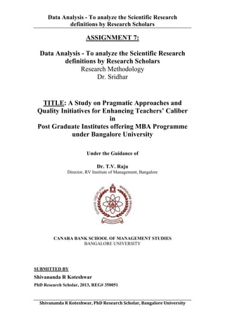 Data Analysis - To analyze the Scientific Research
definitions by Research Scholars
	
  

ASSIGNMENT 7:
Data Analysis - To analyze the Scientific Research
definitions by Research Scholars
Research Methodology
Dr. Sridhar

TITLE: A Study on Pragmatic Approaches and
Quality Initiatives for Enhancing Teachers’ Caliber
in
Post Graduate Institutes offering MBA Programme
under Bangalore University
Under the Guidance of
Dr. T.V. Raju
Director, RV Institute of Management, Bangalore

CANARA BANK SCHOOL OF MANAGEMENT STUDIES
BANGALORE UNIVERSITY

SUBMITTED BY

Shivananda R Koteshwar
PhD Research Scholar, 2013, REG# 350051
	
  
Shivananda	
  R	
  Koteshwar,	
  PhD	
  Research	
  Scholar,	
  Bangalore	
  University	
  

 
