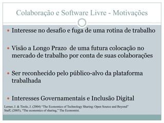 Colaboração e Software Livre - MotivaçõesInteresse no desafio e fuga de uma rotina de trabalhoVisão a Longo Prazo  de uma futura colocação no mercado de trabalho por conta de suas colaboraçõesSer reconhecido pelo público-alvo da plataforma trabalhadaInteresses Governamentais e Inclusão DigitalLerner, J. & Tirole, J. (2004) “The Economics of Technology Sharing: Open Source and Beyond”Staff, (2005), “The economics of sharing,” The Economist.