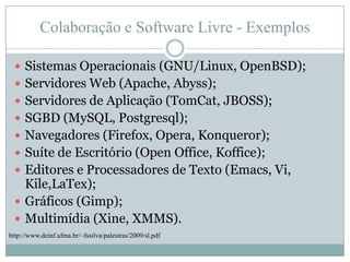 Colaboração e Software Livre - ExemplosSistemas Operacionais (GNU/Linux, OpenBSD);Servidores Web (Apache, Abyss);Servidores de Aplicação (TomCat, JBOSS);SGBD (MySQL, Postgresql);Navegadores (Firefox, Opera, Konqueror);Suíte de Escritório (Open Office, Koffice);Editores e Processadores de Texto (Emacs, Vi, Kile,LaTex);Gráficos (Gimp);Multimídia (Xine, XMMS).http://www.deinf.ufma.br/~fssilva/palestras/2009/sl.pdf