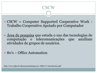CSCWCSCW = ComputerSupportedCooperative Work - Trabalho Cooperativo Apoiado por ComputadorÁrea de pesquisa que estuda o uso das tecnologias de computação e telecomunicações que auxiliam atividades de grupos de usuários. 80’s – Office Automationhttp://www.ufpa.br/cdesouza/teaching/cscw-2006-2/1-introduction.pdf