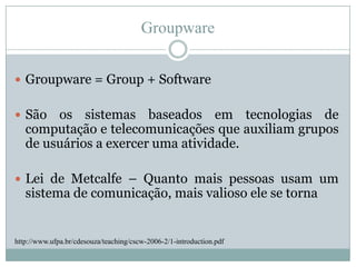 GroupwareGroupware = Group + SoftwareSão os sistemas baseados em tecnologias de computação e telecomunicações que auxiliam grupos de usuários a exercer uma atividade.Lei de Metcalfe – Quanto mais pessoas usam um sistema de comunicação, mais valioso ele se tornahttp://www.ufpa.br/cdesouza/teaching/cscw-2006-2/1-introduction.pdf