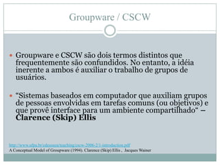 Groupware / CSCWGroupware e CSCW são dois termos distintos que frequentemente são confundidos. No entanto, a idéia inerente a ambos é auxiliar o trabalho de grupos de usuários.“Sistemas baseados em computador que auxiliam grupos de pessoas envolvidas em tarefas comuns (ou objetivos) e que provê interface para um ambiente compartilhado“ – Clarence (Skip) Ellishttp://www.ufpa.br/cdesouza/teaching/cscw-2006-2/1-introduction.pdfA Conceptual Model of Groupware (1994). Clarence (Skip) Ellis ,  Jacques Wainer