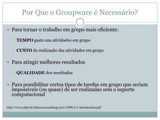 Por Que o Groupware é Necessário?Para tornar o trabalho em grupo mais eficiente:TEMPO gasto nas atividades em grupoCUSTO de realização das atividades em grupoPara atingir melhores resultadosQUALIDADE dos resultadosPara possibilitar certos tipos de tarefas em grupo que seriam impossíveis (ou quase) de ser realizadas sem o suporte computacionalhttp://www.ufpa.br/cdesouza/teaching/cscw-2006-2/1-introduction.pdf