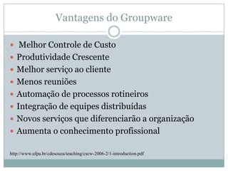 Vantagens do Groupware Melhor Controle de CustoProdutividade CrescenteMelhor serviço ao clienteMenos reuniõesAutomação de processos rotineirosIntegração de equipes distribuídasNovos serviços que diferenciarão a organizaçãoAumenta o conhecimento profissionalhttp://www.ufpa.br/cdesouza/teaching/cscw-2006-2/1-introduction.pdf
