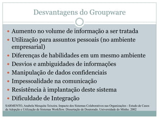 Desvantagens do GroupwareAumento no volume de informação a ser tratadaUtilização para assuntos pessoais (no ambiente empresarial)Diferenças de habilidades em um mesmo ambienteDesvios e ambiguidades de informaçõesManipulação de dados confidenciaisImpessoalidade na comunicaçãoResistência à implantação deste sistemaDificuldade de IntegraçãoSARMENTO, Anabela Mesquita Teixeira. Impacto dos Sistemas Colaborativos nas Organizações - Estudo de Casos de Adopção e Utilização de Sistemas Workflow. Dissertação de Doutorado. Universidade do Minho. 2002