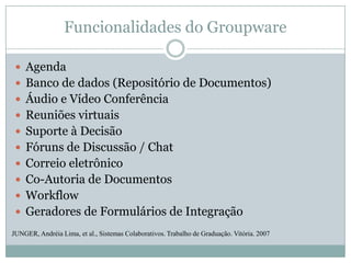 Funcionalidades do GroupwareAgendaBanco de dados (Repositório de Documentos)Áudio e Vídeo ConferênciaReuniões virtuaisSuporte à DecisãoFóruns de Discussão / ChatCorreio eletrônicoCo-Autoria de DocumentosWorkflowGeradores de Formulários de IntegraçãoJUNGER, Andréia Lima, et al., Sistemas Colaborativos. Trabalho de Graduação. Vitória. 2007