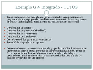 Exemplo GW Integrado - TUTOSTutos é um programa para atender às necessidades organizacionais de pequenos grupos, equipes de trabalho e departamentos. Para atingir esses objetivos, inclui algumas ferramentas baseadas em web, tais como: Gerenciador de tarefasGerenciador de projetos ("timeline")Gerenciador de documentosGerenciador de instalaçõesCorreio eletrônico para usuários e gruposRepositório de projetos e arquivos Com este sistema, todos os membros do grupo de trabalho ficarão sempre imformados sobre o status de todos os projetos em andamento. Todas as ferramentas foram desenvolvidas com uma consistência tal que proporciona uma interface única para as necessidades do dia a dia de pessoas envolvidas em um projeto.