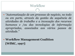 Workflow“Automatização de um processo de negócio, no todo ou em parte, através da gestão da sequência de atividades de trabalho e a invocação dos recursos humanos e /ou das tecnologias de informação apropriadas, associados aos vários passos de atividade.”Workflow Management Coalition    [WfMC, 1997] 