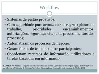 WorkflowSistemas de gestão proativos; Com capacidade para armazenar as regras (planos de trabalho, prioridades, encaminhamentos, autorizações, segurança etc.) e os procedimentos dos processos; Automatizam os processos de negócio; Geram fluxos de trabalho entre participantes; Coordenam recursos de informação, utilizadores e tarefas baseadas em informação. SARMENTO, Anabela Mesquita Teixeira. Impacto dos Sistemas Colaborativos nas Organizações - Estudo de Casos de Adopção e Utilização de Sistemas Workflow. Dissertação de Doutorado. Universidade do Minho. 2002