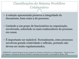 Classificações do Sistema Workflow ColaborativoA solução apresentada preserva a integridade do documento, bem como a do processo. Limitado a um grupo de funcionários na organização, envolvendo, sobretudo os mais conhecedores do processo em causa. É importante ser maleável. Normalmente, estes processos envolvem grande criatividade e reflexão, portanto não devem ser muito regulamentados. SARMENTO, Anabela Mesquita Teixeira. Impacto dos Sistemas Colaborativos nas Organizações - Estudo de Casos de Adopção e Utilização de Sistemas Workflow. Dissertação de Doutorado. Universidade do Minho. 2002