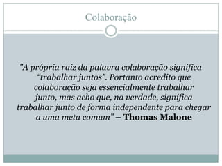 Colaboração"A própria raiz da palavra colaboração significa “trabalhar juntos”. Portanto acredito que colaboração seja essencialmente trabalhar junto, mas acho que, na verdade, significa trabalhar junto de forma independente para chegar a uma meta comum” – Thomas Malone