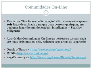 Comunidades On-LineTeoria dos “Seis Graus de Separação” - São necessários apenas seis laços de amizade para que duas pessoas quaisquer, em qualquer lugar do mundo, estejam interligadas – Stanley MilgramAtravés das Comunidades OnLine as pessoas se tornam cada vez mais próximas, ou seja, reduzem seus graus de separaçãoOracle of Bacon - http://www.oracleofbacon.org/IMDB - http://www.imdb.com/Zagat’sSurveys – http://www.zagat.com/Review/Index.aspx