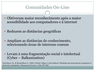 Comunidades On-LineObtiveram maior reconhecimento após a maior acessibilidade aos computadores e à internetReduzem as distâncias geográficasAmpliam as distâncias do conhecimento, selecionando áreas de interesse comumLevam à uma fragmentação social e intelectual (Cyber – Balkanization)VanAlstyne, M., & Brynjolffson, E. (2005). Global village or cyber-balkans? Modeling and measuring the integration of electronic communities. Management Science, 51(6), 851-868
