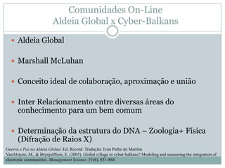 Comunidades On-Line Aldeia Global x Cyber-BalkansAldeia GlobalMarshall McLuhanConceito ideal de colaboração, aproximação e uniãoInter Relacionamento entre diversas áreas do conhecimento para um bem comumDeterminação da estrutura do DNA – Zoologia+ Física (Difração de Raios X)Guerra e Paz na Aldeia Global. Ed. Record. Tradução: Ivan Pedro de MartinsVanAlstyne, M., & Brynjolffson, E. (2005). Global village or cyber-balkans? Modeling and measuring the integration of electronic communities. Management Science, 51(6), 851-868
