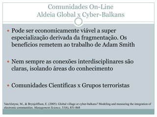Comunidades On-Line Aldeia Global x Cyber-BalkansPode ser economicamente viável a super especialização derivada da fragmentação. Os benefícios remetem ao trabalho de Adam SmithNem sempre as conexões interdisciplinares são claras, isolando áreas do conhecimentoComunidades Científicas x Grupos terroristasVanAlstyne, M., & Brynjolffson, E. (2005). Global village or cyber-balkans? Modeling and measuring the integration of electronic communities. Management Science, 51(6), 851-868