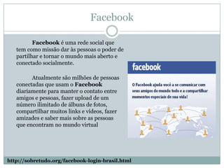 FacebookFacebook é uma rede social que tem como missão dar às pessoas o poder de partilhar e tornar o mundo mais aberto e conectado socialmente.		Atualmente são milhões de pessoas conectadas que usam o Facebook diariamente para manter o contato entre amigos e pessoas, fazer upload de um número ilimitado de álbuns de fotos, compartilhar muitos links e vídeos, fazer amizades e saber mais sobre as pessoas que encontram no mundo virtual http://sobretudo.org/facebook-login-brasil.html