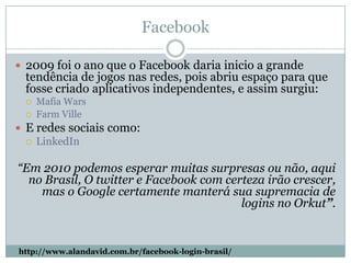 Facebook2009 foi o ano que o Facebook daria inicio a grande tendência de jogos nas redes, pois abriu espaço para que fosse criado aplicativos independentes, e assim surgiu:MafiaWarsFarmVilleE redes sociais como:LinkedIn“Em 2010 podemos esperar muitas surpresas ou não, aqui no Brasil, O twitter e Facebook com certeza irão crescer, mas o Google certamente manterá sua supremacia de logins no Orkut”.http://www.alandavid.com.br/facebook-login-brasil/