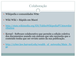 ColaboraçãoWikipedia e comunidades WikiWikiWiki = Rápido em Maorihttp://stats.wikimedia.org/EN/TablesWikipediaPT.htm#distributionKernel - Software colaborativo que permite a edição coletiva dos documentos usando um sistema que não necessita que o conteúdo tenha que ser revisto antes da sua publicação.http://cyber.law.harvard.edu/wealth_of_networks/Main_Page