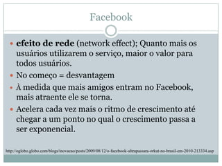 Facebookefeito de rede (network effect); Quanto mais os usuários utilizarem o serviço, maior o valor para todos usuários. No começo = desvantagem À medida que mais amigos entram no Facebook, mais atraente ele se torna. Acelera cada vez mais o ritmo de crescimento até chegar a um ponto no qual o crescimento passa a ser exponencial.http://oglobo.globo.com/blogs/inovacao/posts/2009/08/12/o-facebook-ultrapassara-orkut-no-brasil-em-2010-213334.asp