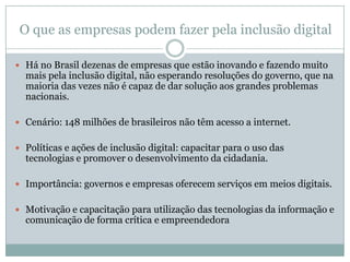 O que as empresas podem fazer pela inclusão digitalHá no Brasil dezenas de empresas que estão inovando e fazendo muito mais pela inclusão digital, não esperando resoluções do governo, que na maioria das vezes não é capaz de dar solução aos grandes problemas nacionais.Cenário: 148 milhões de brasileiros não têm acesso a internet.Políticas e ações de inclusão digital: capacitar para o uso das tecnologias e promover o desenvolvimento da cidadania.Importância: governos e empresas oferecem serviços em meios digitais.Motivação e capacitação para utilização das tecnologias da informação e comunicação de forma crítica e empreendedora