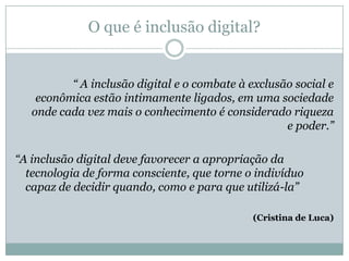 O que é inclusão digital?“ A inclusão digital e o combate à exclusão social e econômica estão intimamente ligados, em uma sociedade onde cada vez mais o conhecimento é considerado riqueza e poder.”“A inclusão digital deve favorecer a apropriação da tecnologia de forma consciente, que torne o indivíduo capaz de decidir quando, como e para que utilizá-la”(Cristina de Luca)