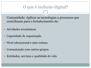 O que é inclusão digital?Comunidade: Aplicar as tecnologias a processos que contribuam para o fortalecimento de:Atividades econômicasCapacidade de organizaçãoNível educacional e auto-estimaComunicação com outros gruposEntidades, serviços e qualidade de vida