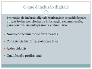 O que é inclusão digital?	Promoção da inclusão digital: Motivação e capacidade para utilização das tecnologias da informação e comunicação, para desenvolvimento pessoal e comunitário.Novos conhecimentos e ferramentas.Consciência histórica, política e ética. Ações cidadãs Qualificação profissional