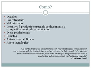 Como?Doações ConectividadeVoluntariadoIncentivo à produção e troca de conhecimento e compartilhamento de experiências.Dicas profissionaisProjetosAuto-sustentabilidadeApoio tecnológico“Do ponto de vista de uma empresa com responsabilidade social, investirem programas de inclusão digital significa entender “solidariedade” não só comomero conceito assistencialista, mas como promoção de oportunidades para aprodução e a disseminação de conhecimento e renda.”(Cristina de Luca)
