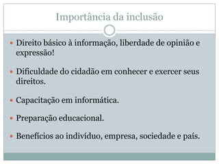 Importância da inclusãoDireito básico à informação, liberdade de opinião e expressão!Dificuldade do cidadão em conhecer e exercer seus direitos.Capacitação em informática.Preparação educacional.Benefícios ao indivíduo, empresa, sociedade e país.