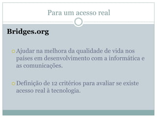 Para um acesso realBridges.orgAjudar na melhora da qualidade de vida nos países em desenvolvimento com a informática e as comunicações.Definição de 12 critérios para avaliar se existe acesso real à tecnologia.