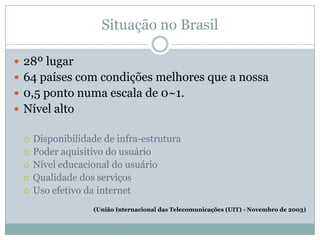 Situação no Brasil28º lugar64 países com condições melhores que a nossa0,5 ponto numa escala de 0~1.Nível altoDisponibilidade de infra-estruturaPoder aquisitivo do usuárioNível educacional do usuárioQualidade dos serviçosUso efetivo da internet(União Internacional das Telecomunicações (UIT) - Novembro de 2003)