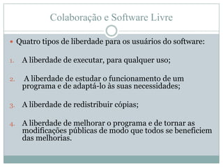 Colaboração e Software LivreQuatro tipos de liberdade para os usuários do software:A liberdade de executar, para qualquer uso; A liberdade de estudar o funcionamento de um programa e de adaptá-lo às suas necessidades;A liberdade de redistribuir cópias;A liberdade de melhorar o programa e de tornar as modificações públicas de modo que todos se beneficiem das melhorias.