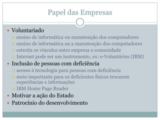 Papel das Empresas“deixado por sua própria conta, o mercado de informação aumentará a brecha entre países ricos e pobres, e entre pessoas ricas e pobres”Prof. Michael Dertouzos, Massachusetts Institute of Technology (MIT)Computador no trabalhomuitas vezes como a única porta de entrada para o mundo digital.melhores resultados na gestão do conhecimentoqualificação da mão-de-obraAcesso da informaçãodesenvolvimento da comunidadeEx: Philips e da Alstom, em parceria com o CDIDoações de equipamentosciclo de substituição: 2~3 anosCampanha Megajuda, Criada pelo CDI: captar computadores e mobilizar voluntários para a manutenção e apoio técnico – 8300 computadores, 256.500 beneficiados