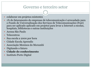 Papel das EmpresasPresença e apoio na comunidadeauxiliam o desenvolvimento comunitáriomelhoram o capital social e humanofortalecem a marca da empresaincentivam a diversidadeestimulam o voluntariado corporativoajudam a reter talentos fortalecem os funcionários para enfrentar desafios, aumentando sua auto-estima.Política de capacitação e emprego: ferramentas tecnológicas devem ser colocadas à disposição do cidadão não apenas como trabalhador, mas também para suas necessidades pessoaisContribui para a empregabilidade (capacitação do funcionário para que ele enfrente desafios tanto na empresa quanto no mercado de trabalho)Realização de um investimento socialmente responsávelDiversidade internafortalece sua marca na comunidadeestimula o desenvolvimento comunitário e descobre novos talentosMuitas empresas vão além da capacitação funcional e adotam uma política de emprego para quem passa pelos cursos
