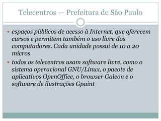 Comitê para Democratização da Informática (CDI)Objetivo: 		Motivar e capacitar seus educandos e educadores a usarem as tecnologias de informação e comunicação de forma crítica e empreendedora, com a finalidade de promover o desenvolvimento pessoal e comunitário.Alguns Projetos:CDI na Empresa: modelo de inclusão digital do comitê para o mundo corporativoFebem de São PauloProjeto Mais em parceria com a EssoInstituto de Competências e Cidadania (ICC), do Centro de Integração Empresa Escola (CIEE) do Rio de Janeiroprojetos especiais em penitenciárias e institutos psiquiátricos, para pessoas com deficiência auditiva e física, para jovens infratores e em aldeias indígenasApoiadores do CDI: 	Fundação Avina,  Fundação W. K. Kellog,a Usaid,  Philips,  Banco Interamericano de Desenvolvimento  (BID),  Accenture,  Fundação Vale do Rio Doce,  Microsoft,  Fundação Telefônica,  Esso, Banco UBS,  Banco Mundial/Infodev, Unibanco,  Xerox,  Fundação EDS,  Politec, Unicef/Unesco, a Ernst & Young, a Barbosa, Mussnich & Aragão e a Contemporânea.