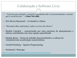 Colaboração e Software Livre“A pessoa que entende e conserta o problema não é necessariamente o mesmo que o caracterizou.”– Linus TorvaldsEric Steven Raymond – A Catedral e o Bazar"Havendo olhos suficientes, todos os erros são óbvios"Modelo Catedral – caracterizado por uma estrutura de planejamento e esforço centralizada com uma equipe especializadaModelo Bazar – forma de trabalho descentralizada e o esforço de voluntários são as principais característicasGerald Weinberg – Egoless ProgrammingFetchmail / Netscapehttp://www.catb.org/~esr/writings/cathedral-bazaar/cathedral-bazaar/index.html