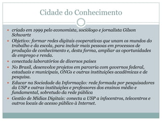 Cidade Escola AprendizBusca integrar a escola e a comunidade, com o conceito de bairro-escola mais de dez programas, nas áreas de arte, meio ambiente, esporte, comunicação, tecnologia e geração de renda, em parceria com empresas, entidades de ensino, institutos e fundações, governos federal, estadual e municipal, além de outras ONGsEntre os programas da entidade estão oSite Aprendiz, produzido por jovens, com reportagens sobre educação, cidadania e trabalho;Expressões Digitais, para o ensino de língua portuguesa por meio da leitura de jornais e revistas e da produção de fanzines; Oldnet, em que jovens ensinam idosos a navegar na Internet;Incubadora, para apoiar a inserção de jovens no mercado de trabalho;  Histórias de Vida, em que jovens desenvolvem páginas pessoais na Internet, relacionando sua história pessoal a momentos da História do Brasil e do mundo.