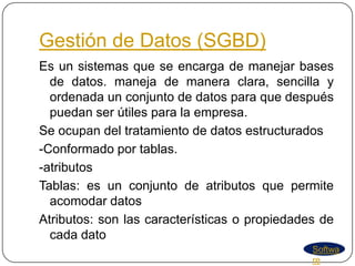 Gestión de Datos (SGBD)
Es un sistemas que se encarga de manejar bases
  de datos. maneja de manera clara, sencilla y
  ordenada un conjunto de datos para que después
  puedan ser útiles para la empresa.
Se ocupan del tratamiento de datos estructurados
-Conformado por tablas.
-atributos
Tablas: es un conjunto de atributos que permite
  acomodar datos
Atributos: son las características o propiedades de
  cada dato
                                               Softwa
                                               re
 