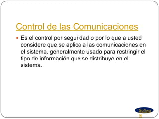 Control de las Comunicaciones
 Es el control por seguridad o por lo que a usted
 considere que se aplica a las comunicaciones en
 el sistema. generalmente usado para restringir el
 tipo de información que se distribuye en el
 sistema.




                                                Softwa
                                                re
 
