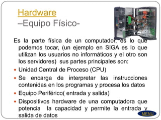 Hardware
 –Equipo Físico-
Es la parte física de un computador, es lo que
  podemos tocar, (un ejemplo en SIGA es lo que
  utilizan los usuarios no informáticos y el otro son
  los servidores) sus partes principales son:
 Unidad Central de Proceso (CPU)
 Se encarga de interpretar las instrucciones
  contenidas en los programas y procesa los datos
 Equipo Periférico( entrada y salida)
 Dispositivos hardware de una computadora que
  potencia la capacidad y permite la entrada y
                                                   MENU
  salida de datos
 