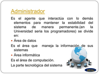 Administrador
Es el agente que interactúa con lo demás
  elementos para mantener la estabilidad del
  sistema    de    manera      permanente.(en  la
  Universidad seria los programadores) se divide
  en:
 Área de datos
Es el área que maneja la información de sus
  sistemas
 Área informática
Es el área de computación.
La parte tecnológica del sistema
                                             MENU
 