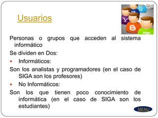 Usuarios

Personas o grupos que acceden al sistema
 informático
Se dividen en Dos:
 Informáticos:
Son los analistas y programadores (en el caso de
   SIGA son los profesores)
 No Informáticos:
Son los que tienen poco conocimiento de
   informática (en el caso de SIGA son los
   estudiantes)                                MENU
 