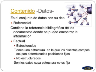 Contenido -Datos-
Es el conjunto de datos con su descripción
 Referencial
Contiene la referencia bibliográfica de los
  documentos donde se puede encontrar la
  información
 Factual
   Estructurados
  Tienen una estructura en la que los distintos campos
    ocupan determinadas posiciones fijas
   No estructurados
  Son los datos cuya estructura no es fija
                                                  MENU
 