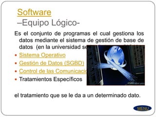 Software
 –Equipo Lógico-
Es el conjunto de programas el cual gestiona los
  datos mediante el sistema de gestión de base de
  datos (en la universidad seria el sistema SIGA)
 Sistema Operativo
 Gestión de Datos (SGBD)
 Control de las Comunicaciones
 Tratamientos Específicos


el tratamiento que se le da a un determinado dato.

                                                MENU
 